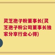 灵芝孢子粉董事长(灵芝孢子粉公司董事长独家分享行业心得)