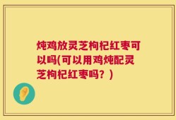 炖鸡放灵芝枸杞红枣可以吗(可以用鸡炖配灵芝枸杞红枣吗？)