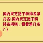 国内灵芝孢子粉排名第几名(国内灵芝孢子粉排名揭晓，看看第几名？)