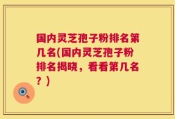 国内灵芝孢子粉排名第几名(国内灵芝孢子粉排名揭晓，看看第几名？)