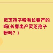灵芝孢子粉有长春产的吗(长春出产灵芝孢子粉吗？)