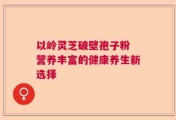 以岭灵芝破壁孢子粉 营养丰富的健康养生新选择