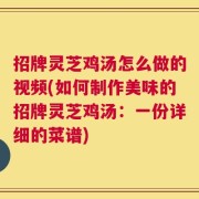 招牌灵芝鸡汤怎么做的视频(如何制作美味的招牌灵芝鸡汤：一份详细的菜谱)