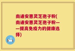 南通安惠灵芝孢子粉(南通安惠灵芝孢子粉——提高免疫力的健康选择)