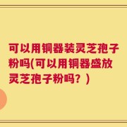 可以用铜器装灵芝孢子粉吗(可以用铜器盛放灵芝孢子粉吗？)