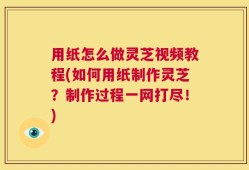 用纸怎么做灵芝视频教程(如何用纸制作灵芝？制作过程一网打尽！)