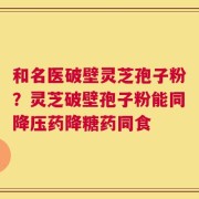 和名医破壁灵芝孢子粉？灵芝破壁孢子粉能同降压药降糖药同食