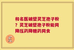 和名医破壁灵芝孢子粉？灵芝破壁孢子粉能同降压药降糖药同食