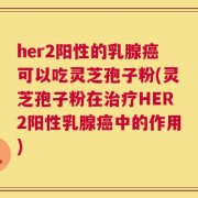her2阳性的乳腺癌可以吃灵芝孢子粉(灵芝孢子粉在治疗HER2阳性乳腺癌中的作用)