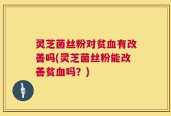 灵芝菌丝粉对贫血有改善吗(灵芝菌丝粉能改善贫血吗？)