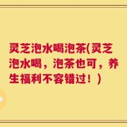 灵芝泡水喝泡茶(灵芝泡水喝，泡茶也可，养生福利不容错过！)