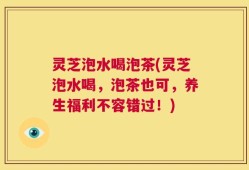 灵芝泡水喝泡茶(灵芝泡水喝，泡茶也可，养生福利不容错过！)