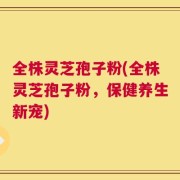 全株灵芝孢子粉(全株灵芝孢子粉，保健养生新宠)
