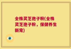 全株灵芝孢子粉(全株灵芝孢子粉，保健养生新宠)