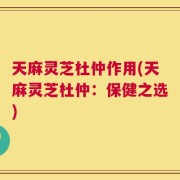 天麻灵芝杜仲作用(天麻灵芝杜仲：保健之选)