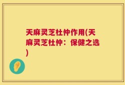 天麻灵芝杜仲作用(天麻灵芝杜仲：保健之选)