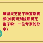 破壁灵芝孢子粉鉴别视频(如何识别优质灵芝孢子粉：一位专家的分享)
