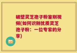 破壁灵芝孢子粉鉴别视频(如何识别优质灵芝孢子粉：一位专家的分享)