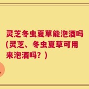 灵芝冬虫夏草能泡酒吗(灵芝、冬虫夏草可用来泡酒吗？)
