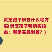 灵芝孢子粉去什么地方买(灵芝孢子粉购买指南：哪里买最划算？)