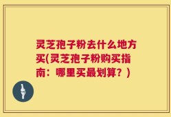 灵芝孢子粉去什么地方买(灵芝孢子粉购买指南：哪里买最划算？)