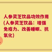 人参灵芝饮品功效作用(人参灵芝饮品：增强免疫力、改善睡眠、抗氧化)