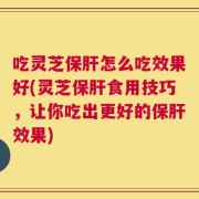 吃灵芝保肝怎么吃效果好(灵芝保肝食用技巧，让你吃出更好的保肝效果)
