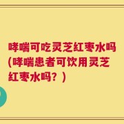 哮喘可吃灵芝红枣水吗(哮喘患者可饮用灵芝红枣水吗？)