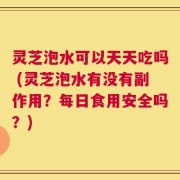 灵芝泡水可以天天吃吗 (灵芝泡水有没有副作用？每日食用安全吗？)