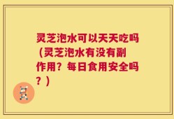 灵芝泡水可以天天吃吗 (灵芝泡水有没有副作用？每日食用安全吗？)