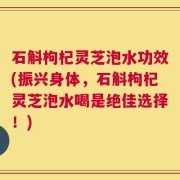 石斛枸杞灵芝泡水功效(振兴身体，石斛枸杞灵芝泡水喝是绝佳选择！)