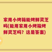 家用小烤箱能烤鲜灵芝吗(能用家用小烤箱烤鲜灵芝吗？这是答案)