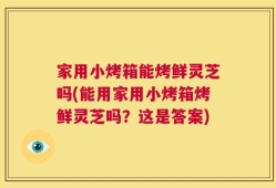 家用小烤箱能烤鲜灵芝吗(能用家用小烤箱烤鲜灵芝吗？这是答案)