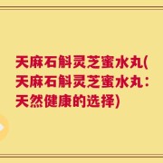 天麻石斛灵芝蜜水丸(天麻石斛灵芝蜜水丸：天然健康的选择)