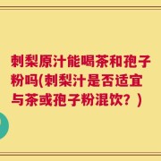 刺梨原汁能喝茶和孢子粉吗(刺梨汁是否适宜与茶或孢子粉混饮？)