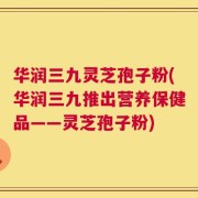 华润三九灵芝孢子粉(华润三九推出营养保健品——灵芝孢子粉)