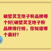 破壁灵芝炮子粉品牌哪个好(破壁灵芝炮子粉品牌排行榜，你知道哪个最好？