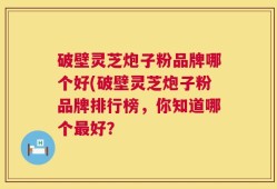 破壁灵芝炮子粉品牌哪个好(破壁灵芝炮子粉品牌排行榜，你知道哪个最好？