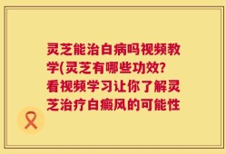 灵芝能治白病吗视频教学(灵芝有哪些功效？看视频学习让你了解灵芝治疗白癜风的可能性