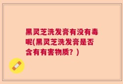 黑灵芝洗发膏有没有毒呢(黑灵芝洗发膏是否含有有害物质？)