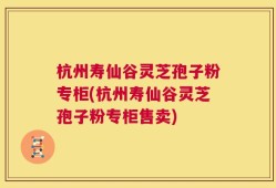 杭州寿仙谷灵芝孢子粉专柜(杭州寿仙谷灵芝孢子粉专柜售卖)