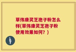 草伟康灵芝孢子粉怎么样(草伟康灵芝孢子粉使用效果如何？)
