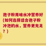 孢子粉用啥水冲营养好(如何选择适合孢子粉冲泡的水，营养更充足？)