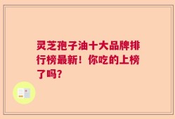 灵芝孢子油十大品牌排行榜最新！你吃的上榜了吗？
