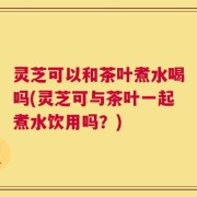 灵芝可以和茶叶煮水喝吗(灵芝可与茶叶一起煮水饮用吗？)