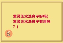 紫灵芝水洗鼻子好吗(紫灵芝水洗鼻子有用吗？)