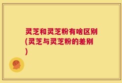 灵芝和灵芝粉有啥区别(灵芝与灵芝粉的差别)