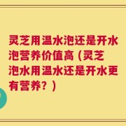 灵芝用温水泡还是开水泡营养价值高 (灵芝泡水用温水还是开水更有营养？)
