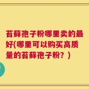 苔藓孢子粉哪里卖的最好(哪里可以购买高质量的苔藓孢子粉？)