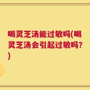 喝灵芝汤能过敏吗(喝灵芝汤会引起过敏吗？)